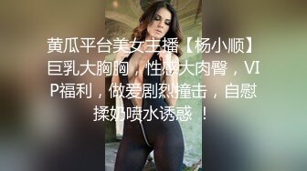 黄瓜平台美女主播【杨小顺】巨乳大胸胸，性感大肉臀，VIP福利，做爱剧烈撞击，自慰揉奶喷水诱惑 ！