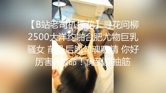 【B站老司机探花】寻花问柳2500大洋约啪合肥尤物巨乳骚女 前凸后翘勾魂吸精 你好厉害~救命！肏到腿抽筋