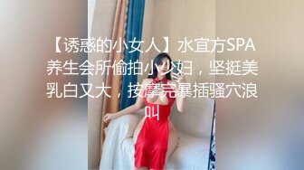 【诱惑的小女人】水宜方SPA养生会所偷拍小少妇，坚挺美乳白又大，按摩完暴插骚穴浪叫