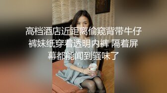 高档酒店近距离偷窥背带牛仔裤妹纸穿着透明内裤 隔着屏幕都能闻到骚味了