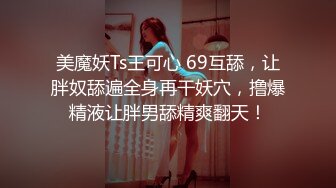 美魔妖Ts王可心 69互舔，让胖奴舔遍全身再干妖穴，撸爆精液让胖男舔精爽翻天！