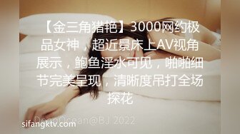 【金三角猎艳】3000网约极品女神，超近景床上AV视角展示，鲍鱼淫水可见，啪啪细节完美呈现，清晰度吊打全场探花