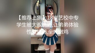 【推荐上集】18岁艺校中专学生被大叔诱奸,让弟弟体验性爱快感,坐奸嫩鸡