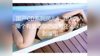 国产CD系列润儿4  酒店后入操个有受虐癖的直男还让尿尿到嘴里