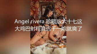 Angel rivera 珍藏版六十七这大鸡巴射程真远干一炮就爽了