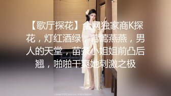 【歌厅探花】全网独家商K探花，灯红酒绿，莺莺燕燕，男人的天堂，苗条小姐姐前凸后翘，啪啪干爽她刺激之极