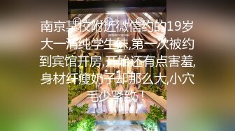 南京某校附近微信约的19岁大一清纯学生妹,第一次被约到宾馆开房,开始还有点害羞,身材纤瘦奶子却那么大,小穴毛少紧致！