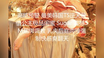 高能预警 最美韩国TS逆天颜值公主极品闺蜜 Sugar 震撼SM捆绑调教 乳夹后庭肉棒强制快感爽翻天