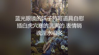 蓝光眼镜的妹子特写道具自慰插白虎穴塞的满满的 表情销魂淫水很多