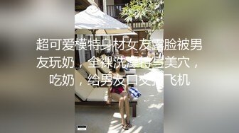 超可爱模特身材女友露脸被男友玩奶，全裸洗澡特写美穴，吃奶，给男友口交打飞机