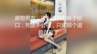 废物男友，这么漂亮的妹子给口，死活不会硬，只能那个道具自慰了