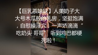 【巨乳茶妹妹】人美奶子大 大号木瓜般的乳房，坚挺饱满，自慰摸淫穴，一声娇滴滴“吃奶头 哥哥” 听到鸡巴都硬死啦！