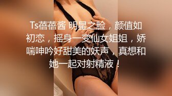 Ts蓓蓓酱 明星之脸，颜值如初恋，摇身一变仙女姐姐，娇喘呻吟好甜美的妖声，真想和她一起对射精液！