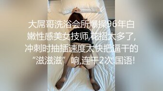 大屌哥洗浴会所爆操96年白嫩性感美女技师,花招太多了,冲刺时抽插速度太快把逼干的“滋滋滋”响,连干2次.国语!