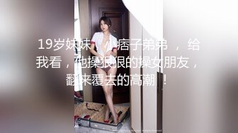 19岁妹妹，小痞子弟弟 ， 给我看，他操狠狠的操女朋友，翻来覆去的高潮 ！