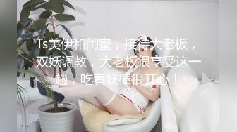 Ts美伊和闺蜜，接待大老板，双妖调教，大老板很享受这一趟，吃着妖棒很开心！