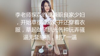 李老师探花约草兼职良家少妇，开始草很冷放不开还穿着衣服，草起劲了扒光各种玩弄骚逼无套抽插，射了一逼