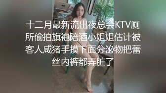 十二月最新流出夜总会KTV厕所偷拍旗袍陪酒小姐姐估计被客人咸猪手摸下面分泌物把蕾丝内裤都弄脏了