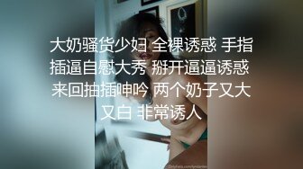 大奶骚货少妇 全裸诱惑 手指插逼自慰大秀 掰开逼逼诱惑 来回抽插呻吟 两个奶子又大又白 非常诱人