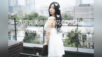 酒店完美侧颜校花COSER装再次被操尿 尖叫快操不行了