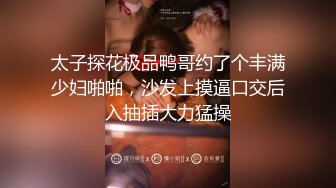 太子探花极品鸭哥约了个丰满少妇啪啪，沙发上摸逼口交后入抽插大力猛操