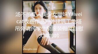 汤不热红人美少女嫩妹Yaweicat收费作品户外建筑工地塔吊旁清纯学生制服装假屌自慰大声呻吟