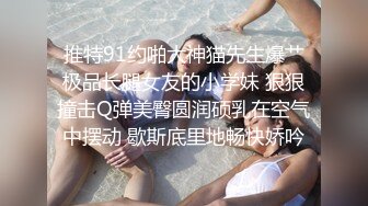 推特91约啪大神猫先生爆艹极品长腿女友的小学妹 狠狠撞击Q弹美臀圆润硕乳在空气中摆动 歇斯底里地畅快娇吟