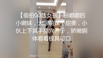 【偷拍00后女孩】粉嘟嘟的小嫩妹，大眼萌妹子甜美，小伙上下其手舔穴开干，娇嫩胴体看着极其可口