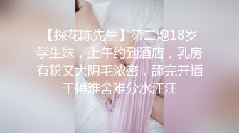 【探花陈先生】第二炮18岁学生妹，上午约到酒店，乳房有粉又大阴毛浓密，舔完开插干得难舍难分水汪汪