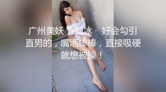 广州美妖 Ts柯冰 ·  好会勾引直男的，嘴活棒棒，直接吸硬就想被操！