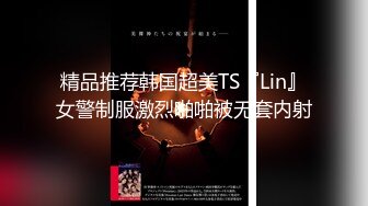 精品推荐韩国超美TS『Lin』女警制服激烈啪啪被无套内射