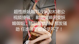 超性感妩媚TS夜妖宠和老公视频撩骚， 戴眼镜瞬间变妖媚御姐，插屁眼揉胸，那发骚劲 任谁听了都会受不了！