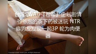 台湾SWAG『希希』企划剧情 爷爷泡的茶下药被迷玩 NTR癖男友发现一起3P 轮为肉便器