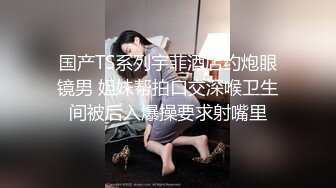 国产TS系列宇菲酒店约炮眼镜男 姐妹帮拍口交深喉卫生间被后入爆操要求射嘴里