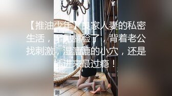 【推油少年】良家人妻的私密生活，罕见露脸了，背着老公找刺激，湿漉漉的小穴，还是插进来最过瘾！