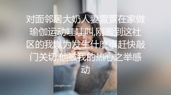 对面邻居大奶人妻萱萱在家做瑜伽运动哇哇叫,刚搬到这社区的我以为发生什麽事赶快敲门关切,他被我的热心之举感动