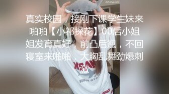 真实校园，接刚下课学生妹来啪啪【小祁探花】00后小姐姐发育真好，前凸后翘，不回寝室来啪啪，大胸乱舞劲爆刺激