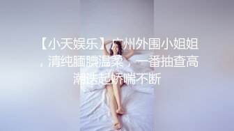 【小天娱乐】广州外围小姐姐，清纯腼腆温柔，一番抽查高潮迭起娇喘不断