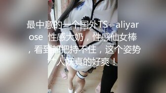 最中意的一个国外TS--aliyarose  性感大奶，性感仙女棒，看到都把持不住，这个姿势艹人妖真的好爽！